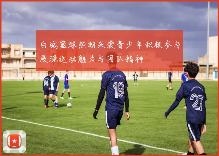 白城篮球热潮来袭青少年积极参与展现运动魅力与团队精神