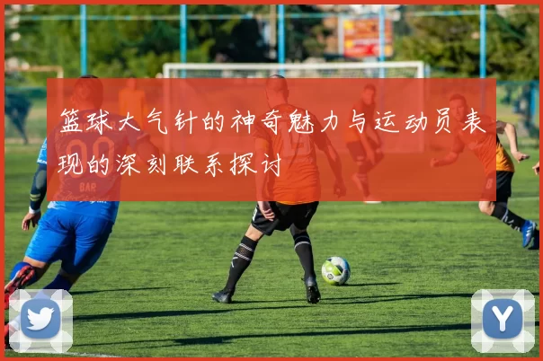篮球大气针的神奇魅力与运动员表现的深刻联系探讨