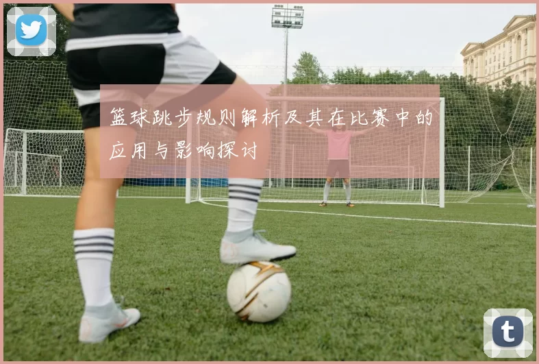 篮球跳步规则解析及其在比赛中的应用与影响探讨