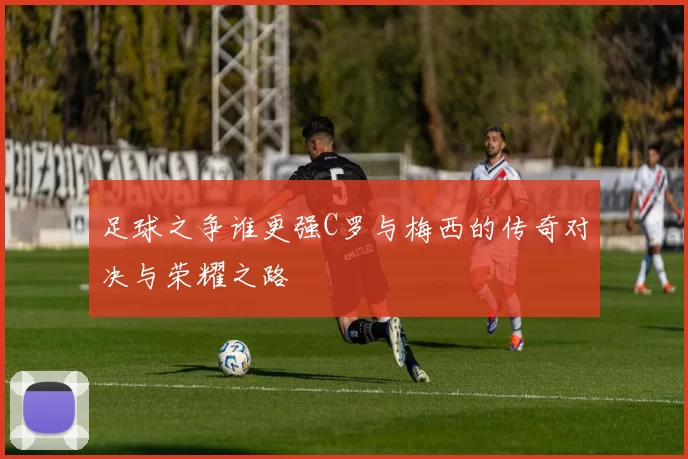 足球之争谁更强C罗与梅西的传奇对决与荣耀之路