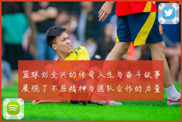 篮球刘全兴的传奇人生与奋斗故事展现了不屈精神与团队合作的力量